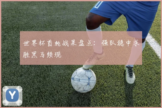 世界杯首轮战果盘点：强队稳中求胜黑马频现