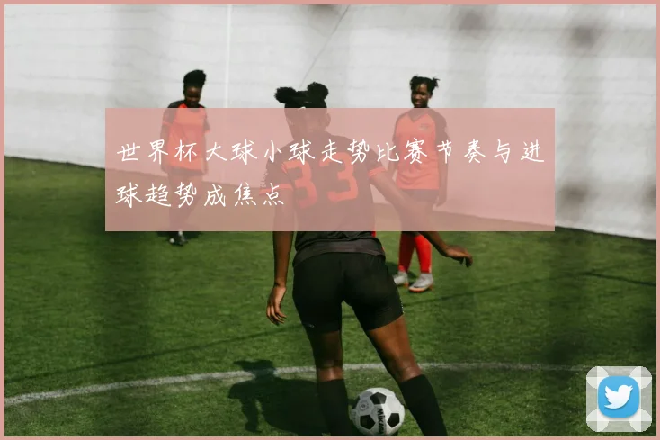 世界杯大球小球走势比赛节奏与进球趋势成焦点