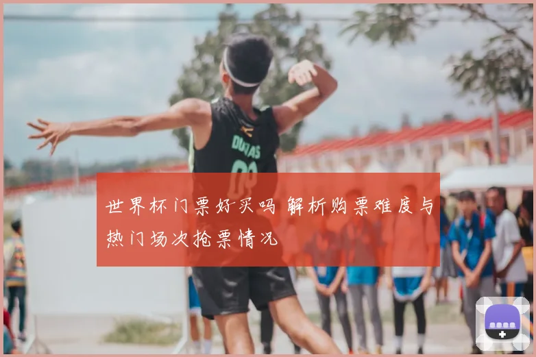 世界杯门票好买吗 解析购票难度与热门场次抢票情况