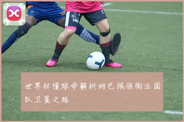 世界杯懂球帝解析姆巴佩领衔法国队卫冕之路