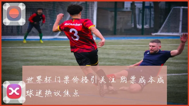 世界杯门票价格引关注 购票成本成球迷热议焦点