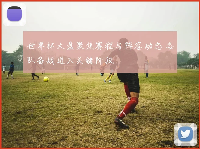 世界杯大盘聚焦赛程与阵容动态 各队备战进入关键阶段