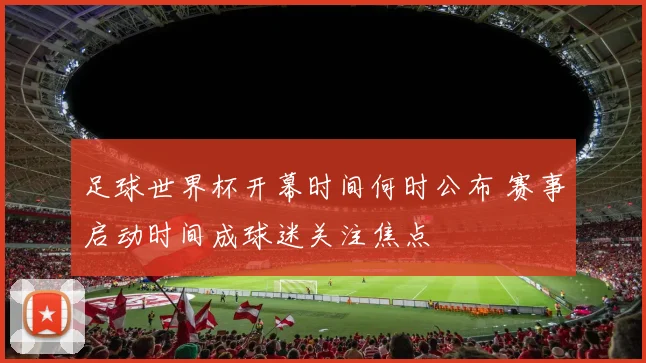 足球世界杯开幕时间何时公布 赛事启动时间成球迷关注焦点