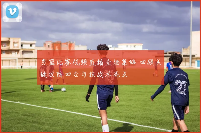 男篮比赛视频直播全场集锦 回顾关键攻防回合与技战术亮点