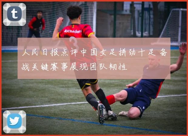 人民日报点评中国女足拼劲十足 备战关键赛事展现团队韧性
