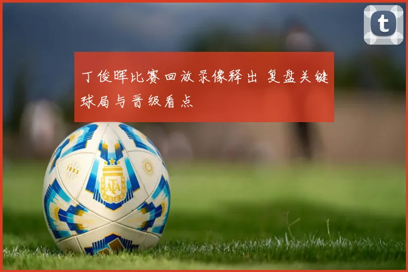 丁俊晖比赛回放录像释出 复盘关键球局与晋级看点