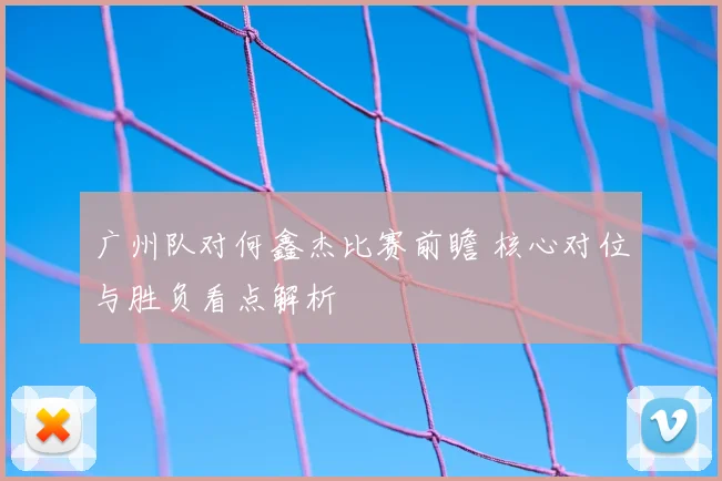 广州队对何鑫杰比赛前瞻 核心对位与胜负看点解析