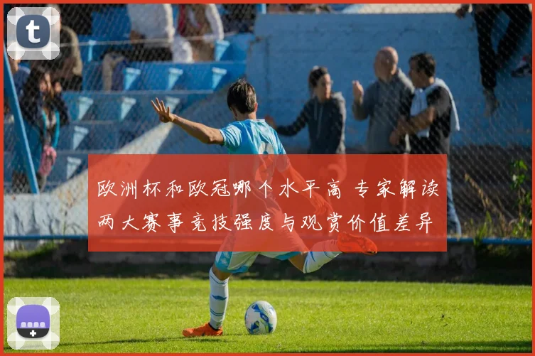欧洲杯和欧冠哪个水平高 专家解读两大赛事竞技强度与观赏价值差异