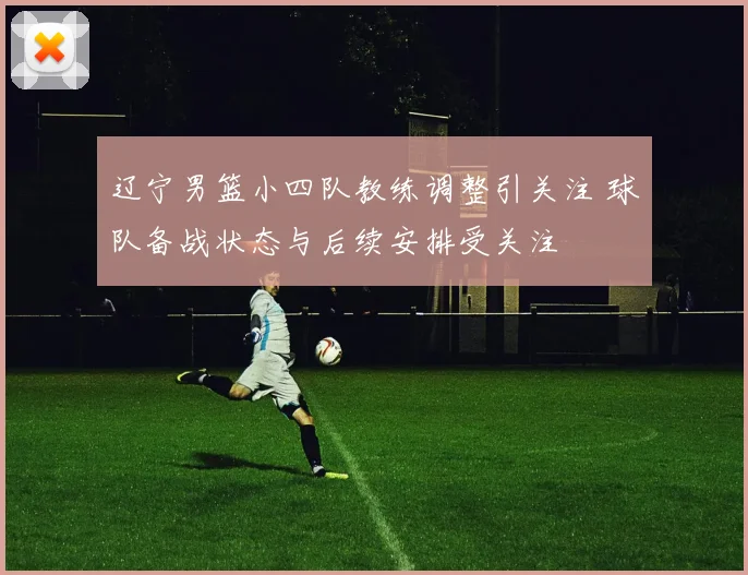 辽宁男篮小四队教练调整引关注 球队备战状态与后续安排受关注