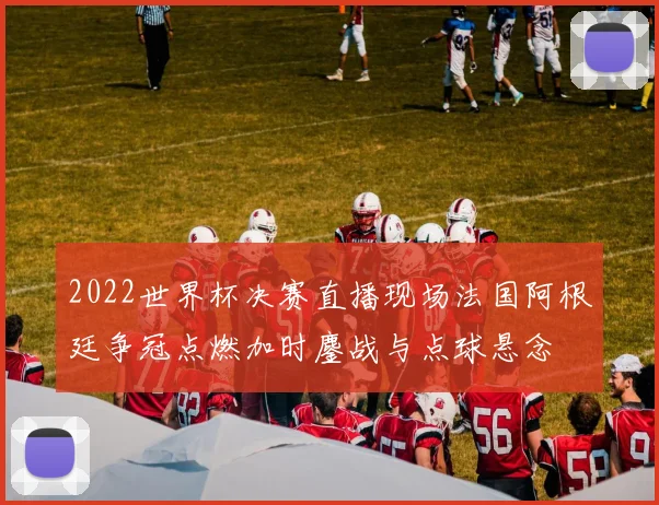 2022世界杯决赛直播现场法国阿根廷争冠点燃加时鏖战与点球悬念