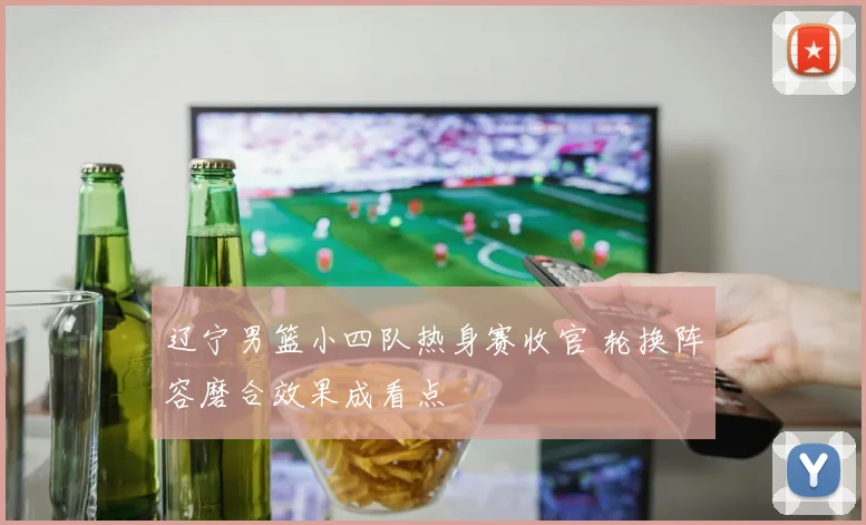 辽宁男篮小四队热身赛收官 轮换阵容磨合效果成看点