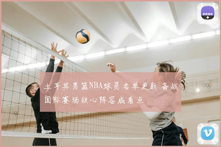 土耳其男篮NBA球员名单更新 备战国际赛场核心阵容成看点