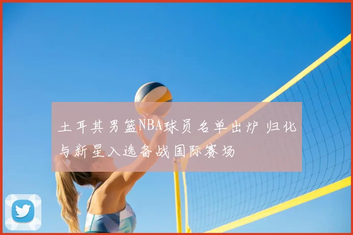 土耳其男篮NBA球员名单出炉 归化与新星入选备战国际赛场