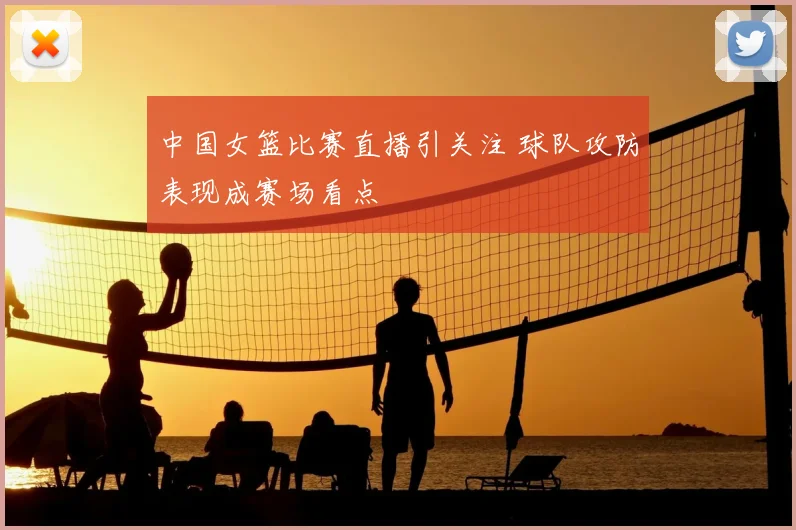 中国女篮比赛直播引关注 球队攻防表现成赛场看点
