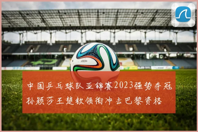 中国乒乓球队亚锦赛2023强势夺冠孙颖莎王楚钦领衔冲击巴黎资格
