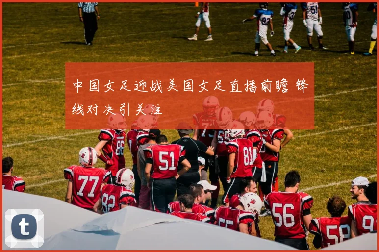 中国女足迎战美国女足直播前瞻 锋线对决引关注