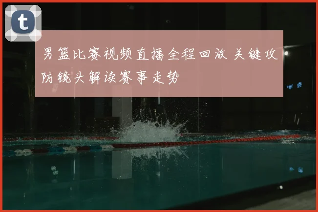 男篮比赛视频直播全程回放 关键攻防镜头解读赛事走势