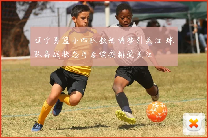 辽宁男篮小四队教练调整引关注 球队备战状态与后续安排受关注