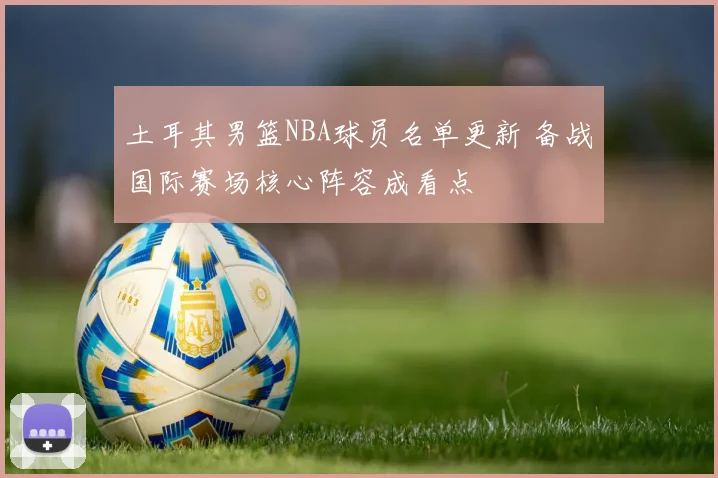 土耳其男篮NBA球员名单更新 备战国际赛场核心阵容成看点