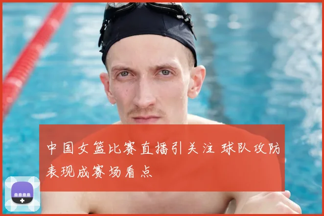 中国女篮比赛直播引关注 球队攻防表现成赛场看点