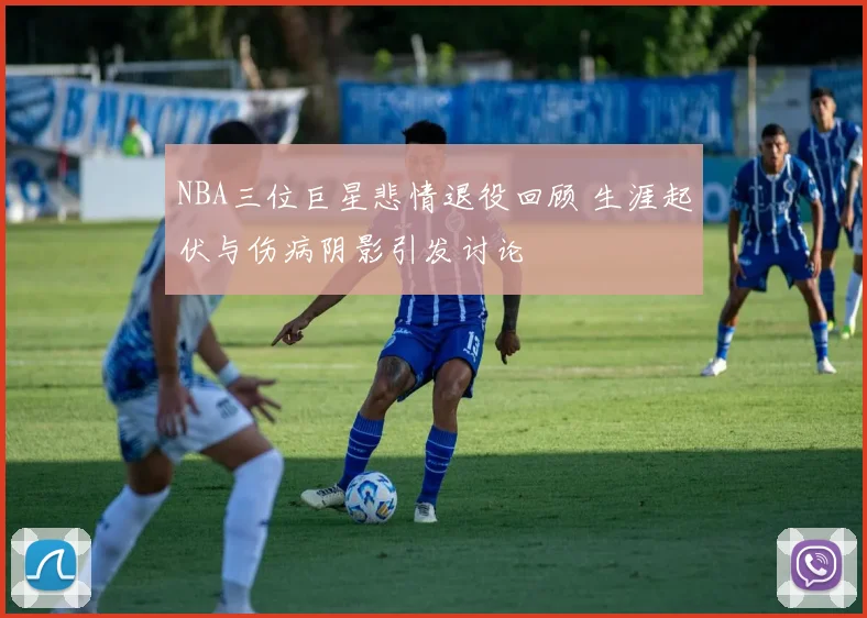NBA三位巨星悲情退役回顾 生涯起伏与伤病阴影引发讨论