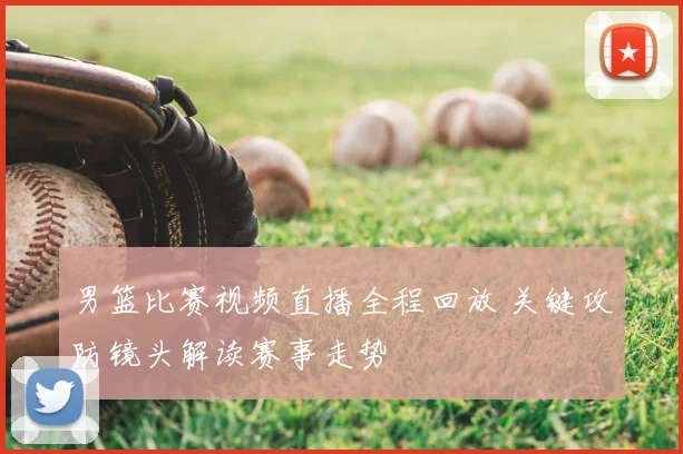 男篮比赛视频直播全程回放 关键攻防镜头解读赛事走势