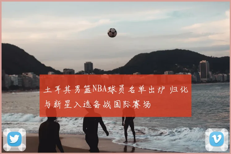 土耳其男篮NBA球员名单出炉 归化与新星入选备战国际赛场