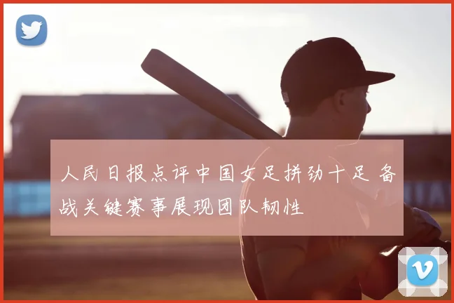 人民日报点评中国女足拼劲十足 备战关键赛事展现团队韧性