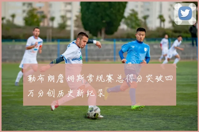 勒布朗詹姆斯常规赛总得分突破四万分创历史新纪录