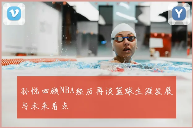 孙悦回顾NBA经历再谈篮球生涯发展与未来看点