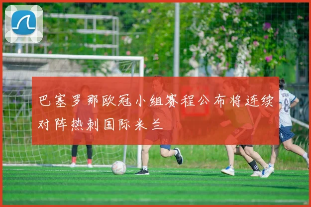 巴塞罗那欧冠小组赛程公布将连续对阵热刺国际米兰