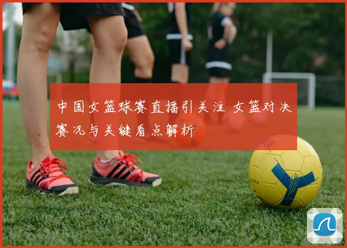 中国女篮球赛直播引关注 女篮对决赛况与关键看点解析