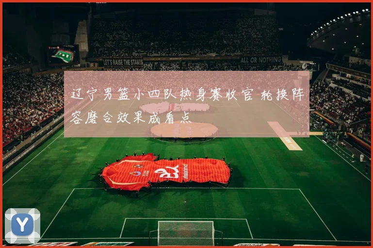 辽宁男篮小四队热身赛收官 轮换阵容磨合效果成看点