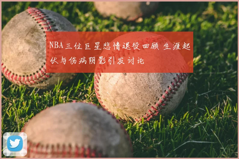 NBA三位巨星悲情退役回顾 生涯起伏与伤病阴影引发讨论